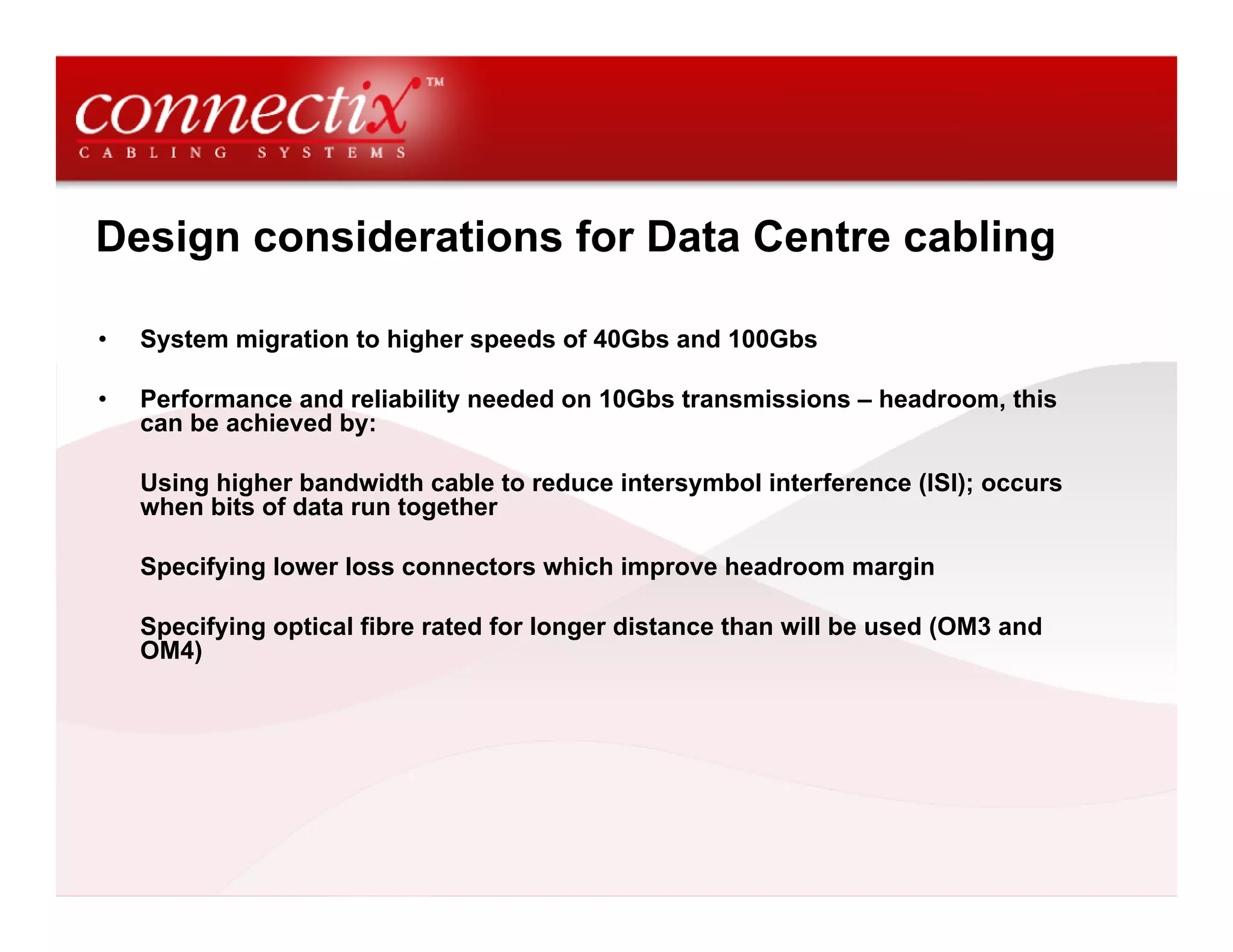 Design considerations for Data Centre cabling

•   System migration to higher speeds of 40Gbs and 100Gbs

•   Performance and reliability needed on 10Gbs transmissions – headroom, this
    can be achieved by:

    Using higher bandwidth cable to reduce intersymbol interference (ISI); occurs
    when bits of data run together

    Specifying lower loss connectors which improve headroom margin

    Specifying optical fibre rated for longer distance than will be used (OM3 and
    OM4)
 