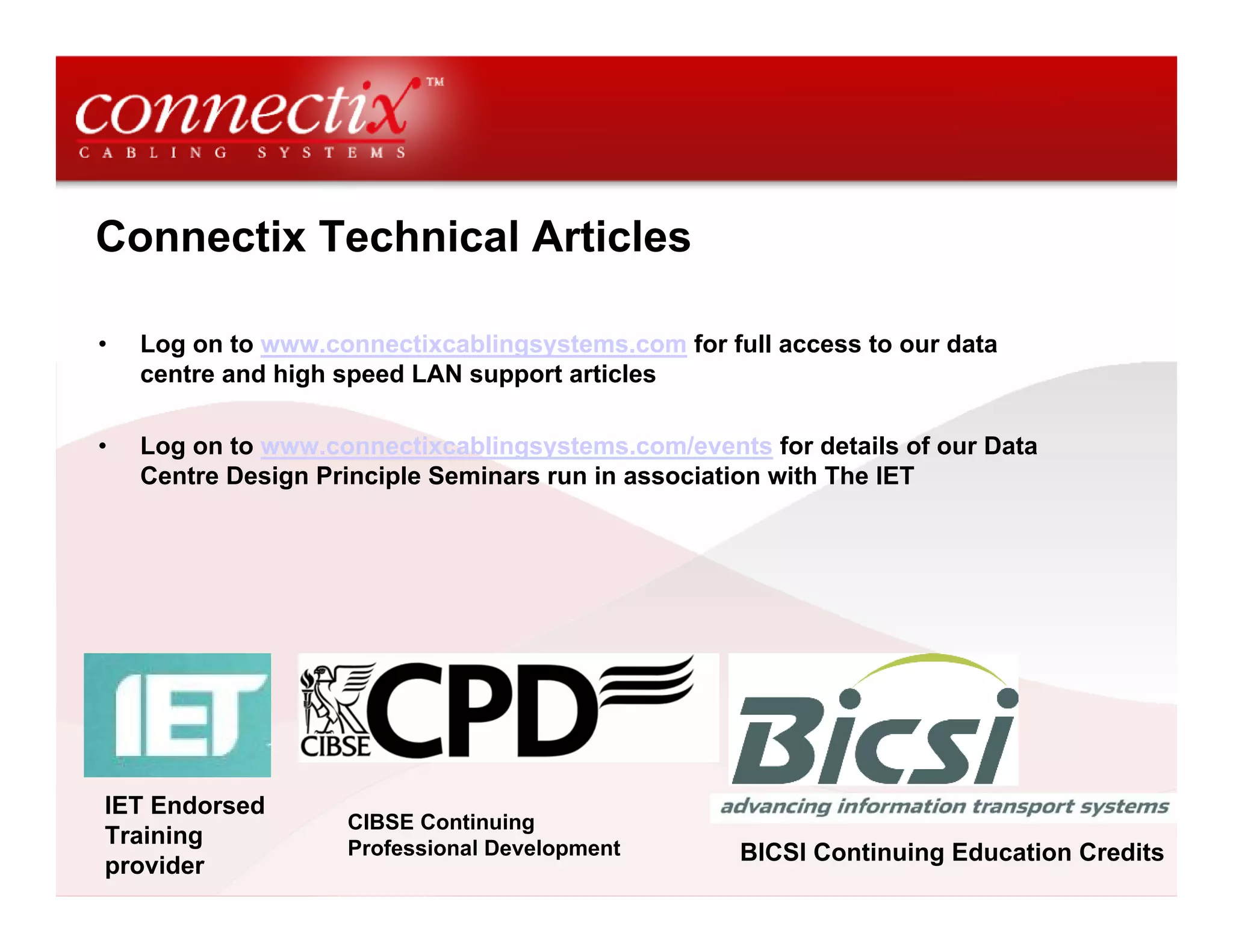 Connectix Technical Articles

•   Log on to www.connectixcablingsystems.com for full access to our data
    centre and high speed LAN support articles

•   Log on to www.connectixcablingsystems.com/events for details of our Data
    Centre Design Principle Seminars run in association with The IET




IET Endorsed
                    CIBSE Continuing
Training            Professional Development        BICSI Continuing Education Credits
provider
 