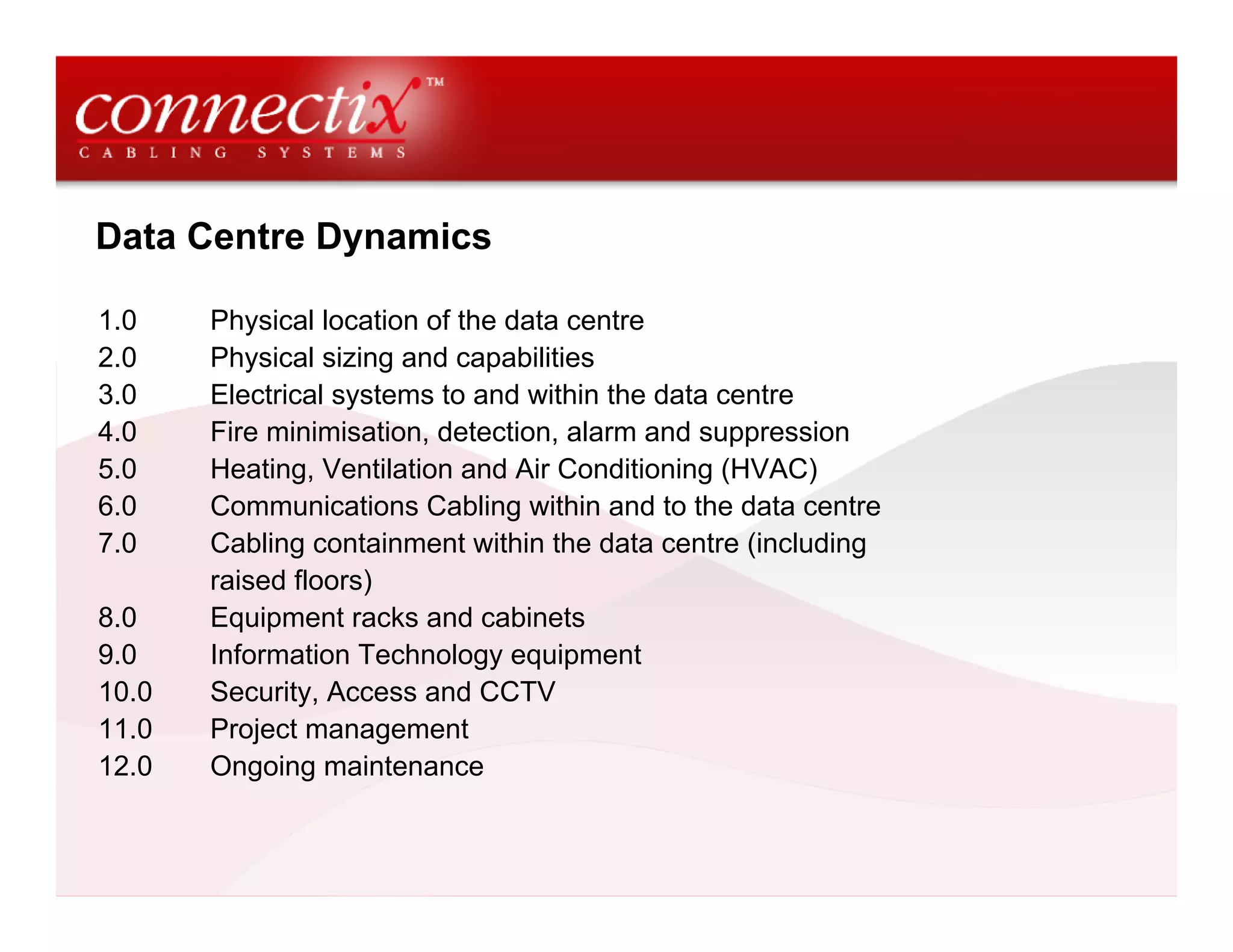 Data Centre Dynamics

1.0    Physical location of the data centre
2.0    Physical sizing and capabilities
3.0    Electrical systems to and within the data centre
4.0    Fire minimisation, detection, alarm and suppression
5.0    Heating, Ventilation and Air Conditioning (HVAC)
6.0    Communications Cabling within and to the data centre
7.0    Cabling containment within the data centre (including
       raised floors)
8.0    Equipment racks and cabinets
9.0    Information Technology equipment
10.0   Security, Access and CCTV
11.0   Project management
12.0   Ongoing maintenance
 