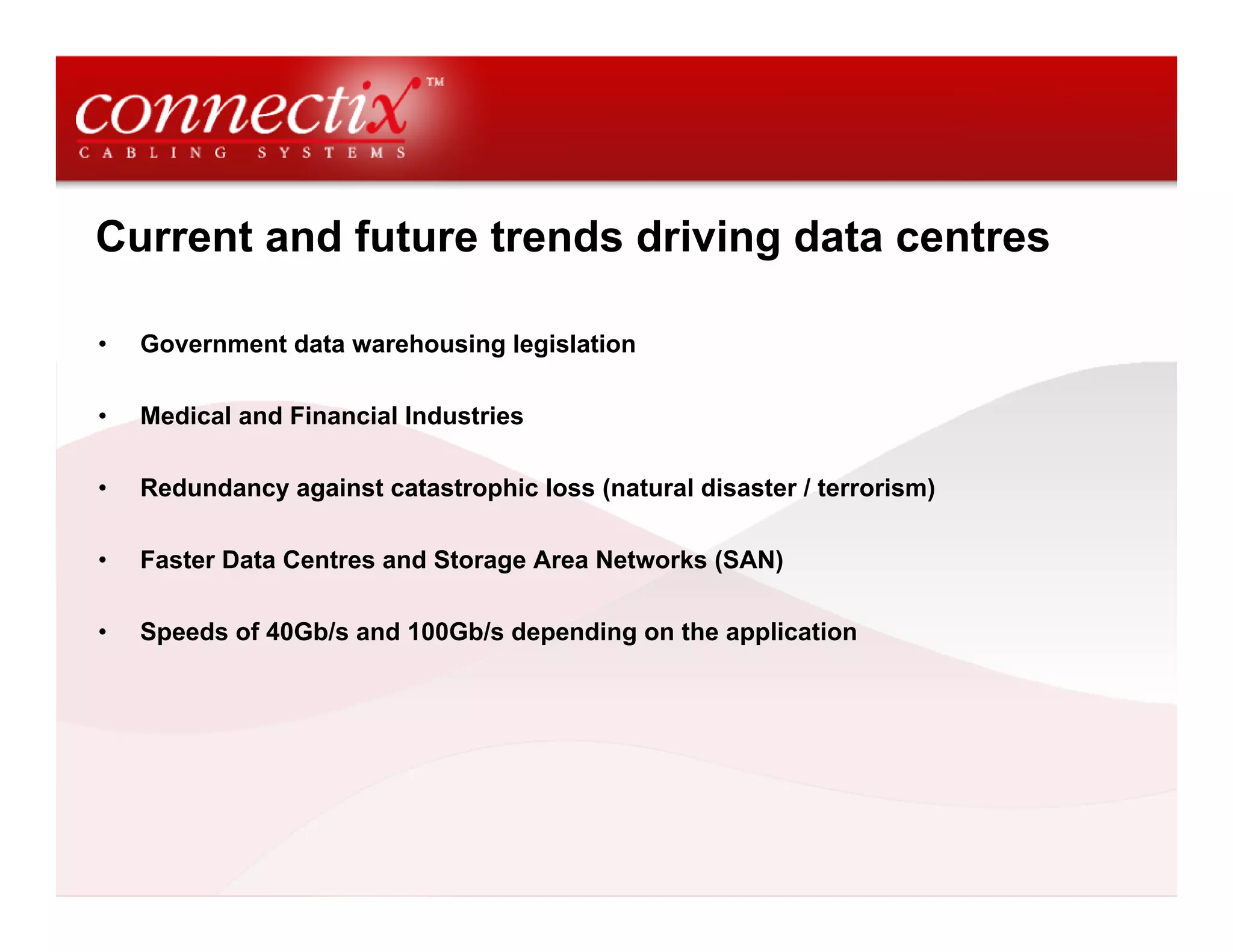 Current and future trends driving data centres

•   Government data warehousing legislation

•   Medical and Financial Industries

•   Redundancy against catastrophic loss (natural disaster / terrorism)

•   Faster Data Centres and Storage Area Networks (SAN)

•   Speeds of 40Gb/s and 100Gb/s depending on the application
 