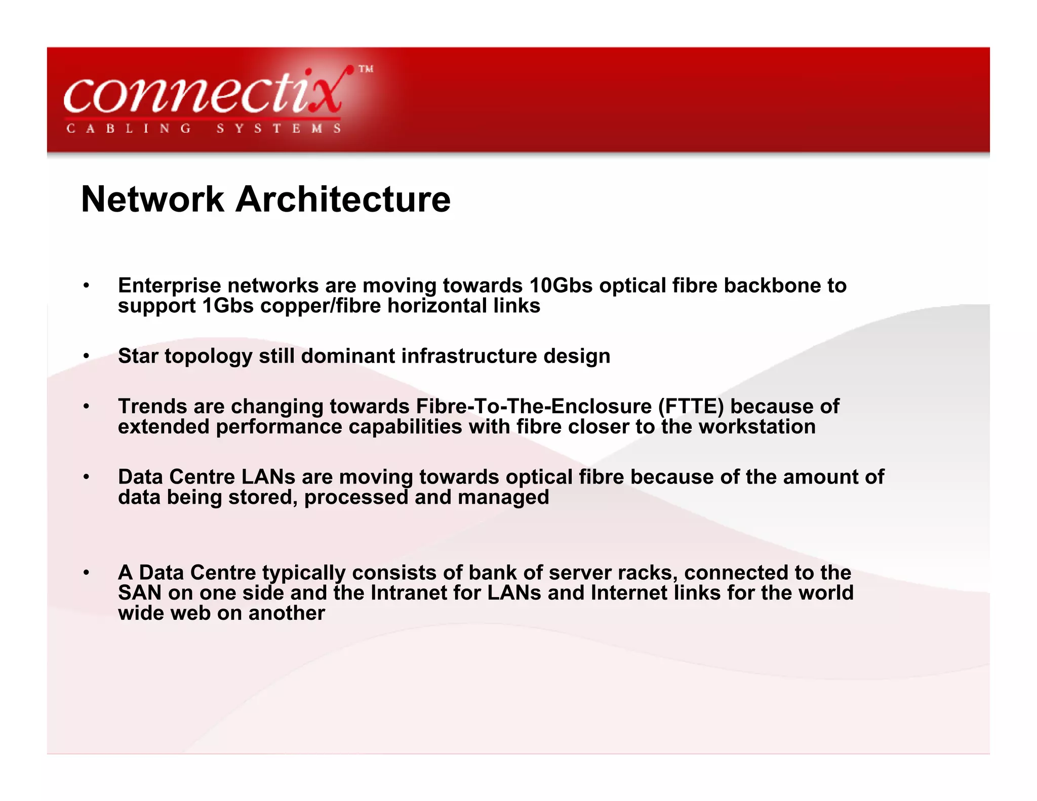 Network Architecture

•   Enterprise networks are moving towards 10Gbs optical fibre backbone to
    support 1Gbs copper/fibre horizontal links

•   Star topology still dominant infrastructure design

•   Trends are changing towards Fibre-To-The-Enclosure (FTTE) because of
    extended performance capabilities with fibre closer to the workstation

•   Data Centre LANs are moving towards optical fibre because of the amount of
    data being stored, processed and managed


•   A Data Centre typically consists of bank of server racks, connected to the
    SAN on one side and the Intranet for LANs and Internet links for the world
    wide web on another
 