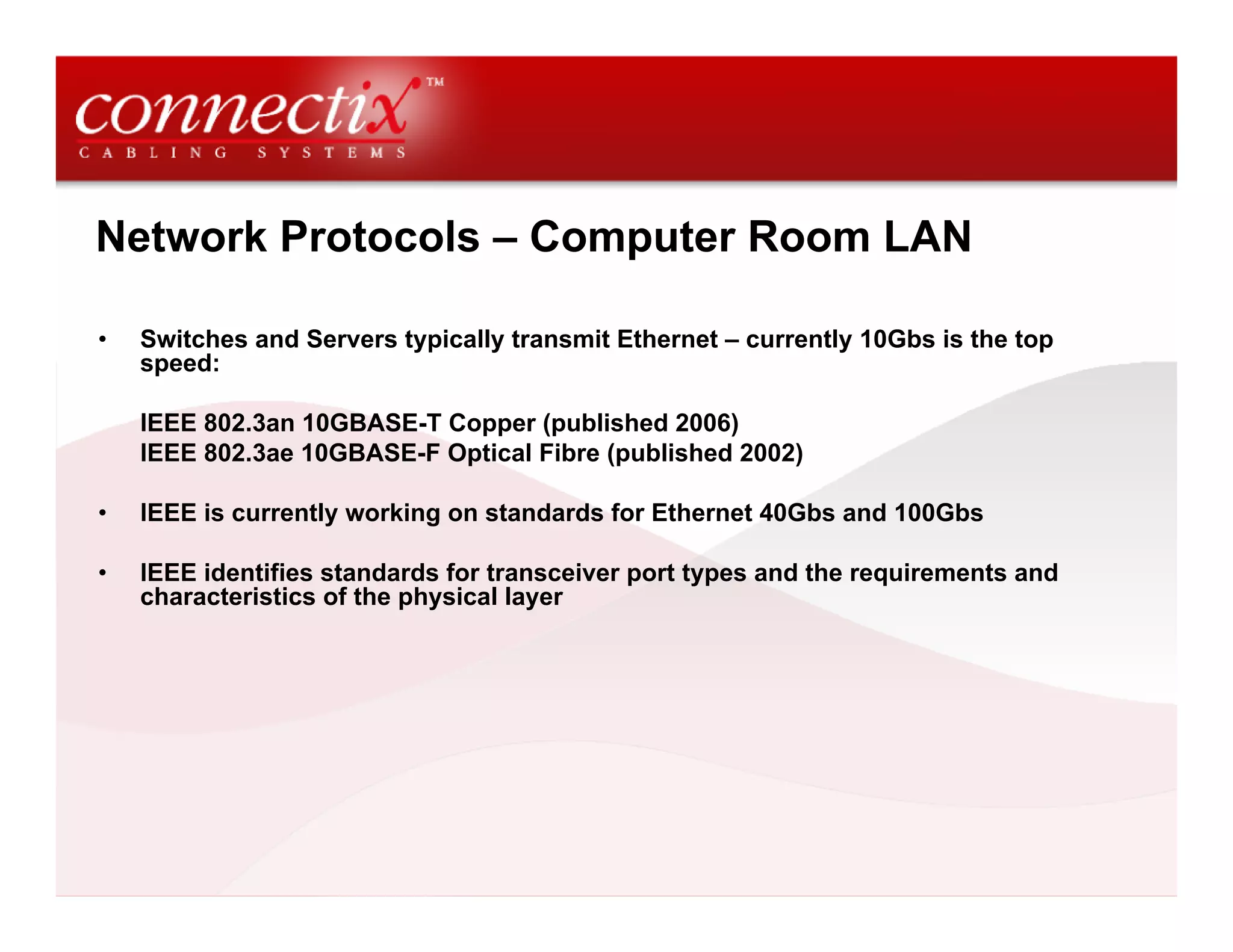 Network Protocols – Computer Room LAN

•   Switches and Servers typically transmit Ethernet – currently 10Gbs is the top
    speed:

    IEEE 802.3an 10GBASE-T Copper (published 2006)
    IEEE 802.3ae 10GBASE-F Optical Fibre (published 2002)

•   IEEE is currently working on standards for Ethernet 40Gbs and 100Gbs

•   IEEE identifies standards for transceiver port types and the requirements and
    characteristics of the physical layer
 