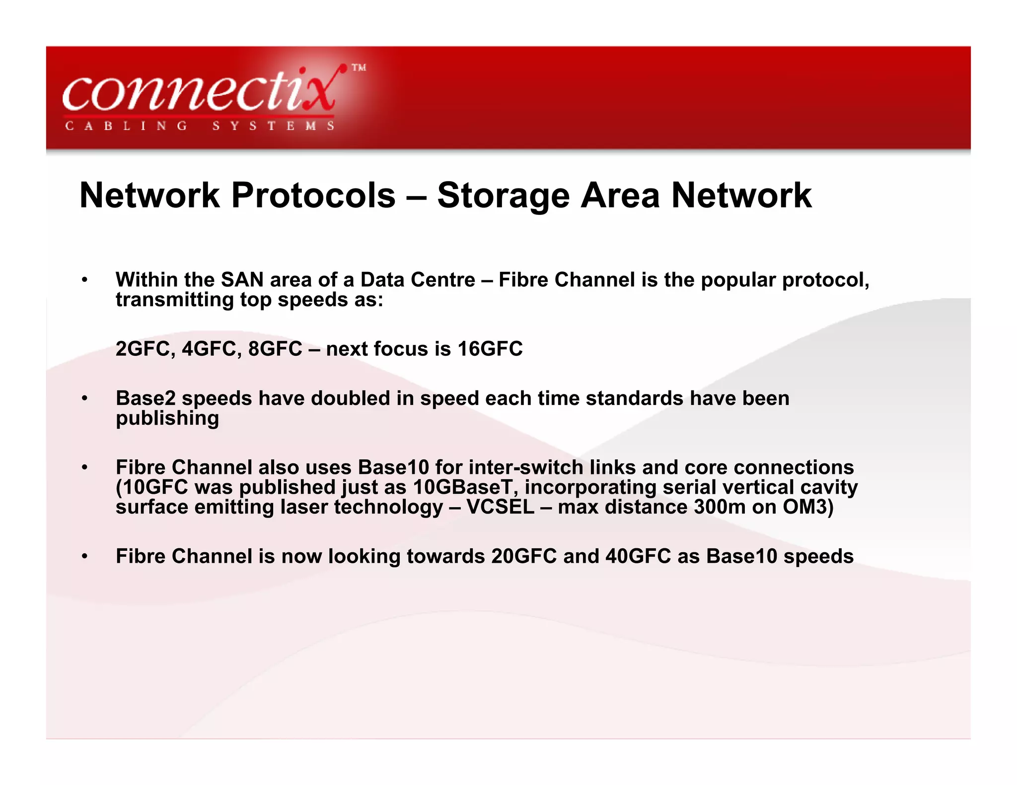 Network Protocols – Storage Area Network

•   Within the SAN area of a Data Centre – Fibre Channel is the popular protocol,
    transmitting top speeds as:

    2GFC, 4GFC, 8GFC – next focus is 16GFC

•   Base2 speeds have doubled in speed each time standards have been
    publishing

•   Fibre Channel also uses Base10 for inter-switch links and core connections
    (10GFC was published just as 10GBaseT, incorporating serial vertical cavity
    surface emitting laser technology – VCSEL – max distance 300m on OM3)

•   Fibre Channel is now looking towards 20GFC and 40GFC as Base10 speeds
 