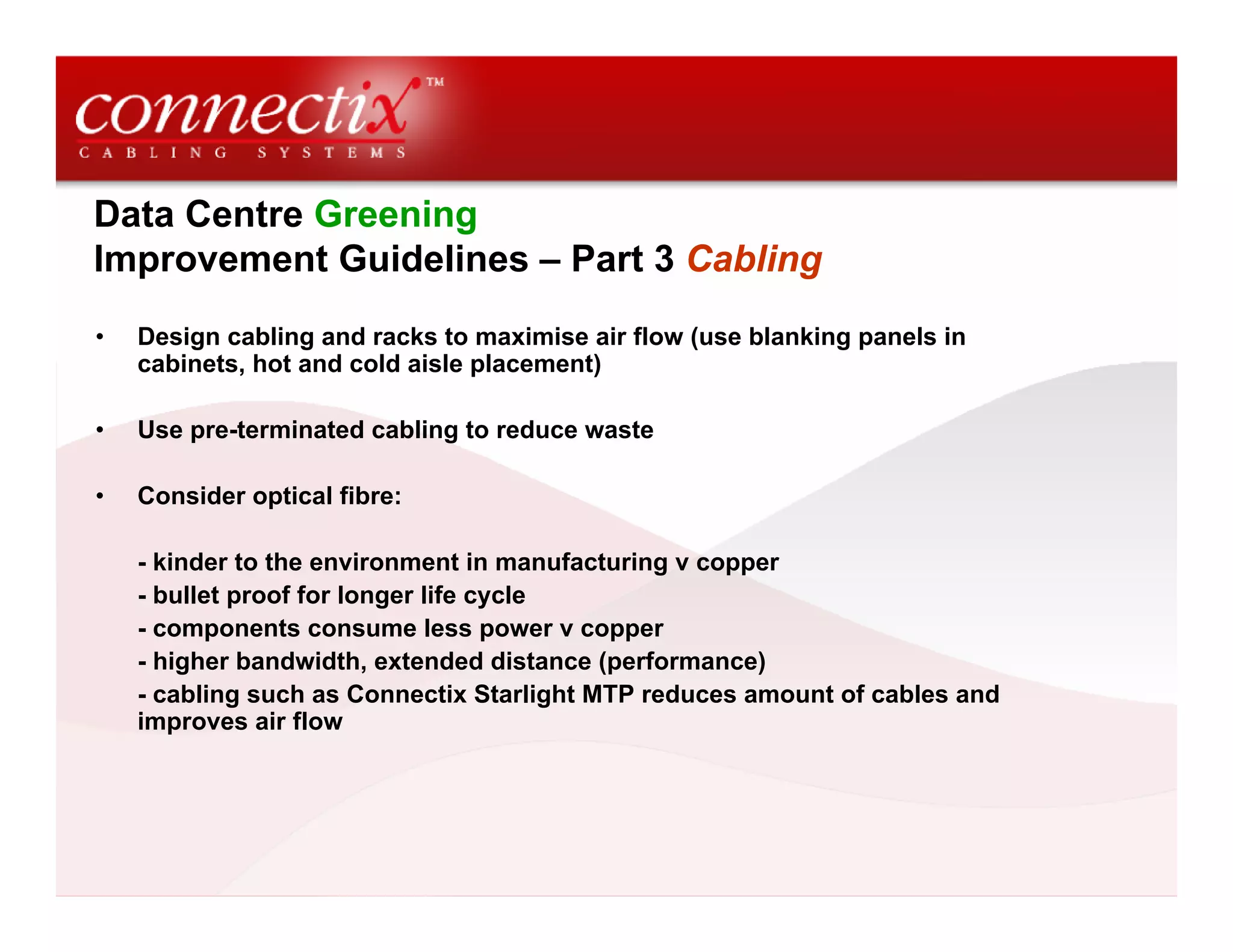 Data Centre Greening
Improvement Guidelines – Part 3 Cabling
• Design cabling and racks to maximise air flow (use blanking panels in
cabinets, hot and cold aisle placement)
• Use pre-terminated cabling to reduce waste
• Consider optical fibre:
- kinder to the environment in manufacturing v copper
- bullet proof for longer life cycle
- components consume less power v copper
- higher bandwidth, extended distance (performance)
- cabling such as Connectix Starlight MTP reduces amount of cables and
improves air flow
 