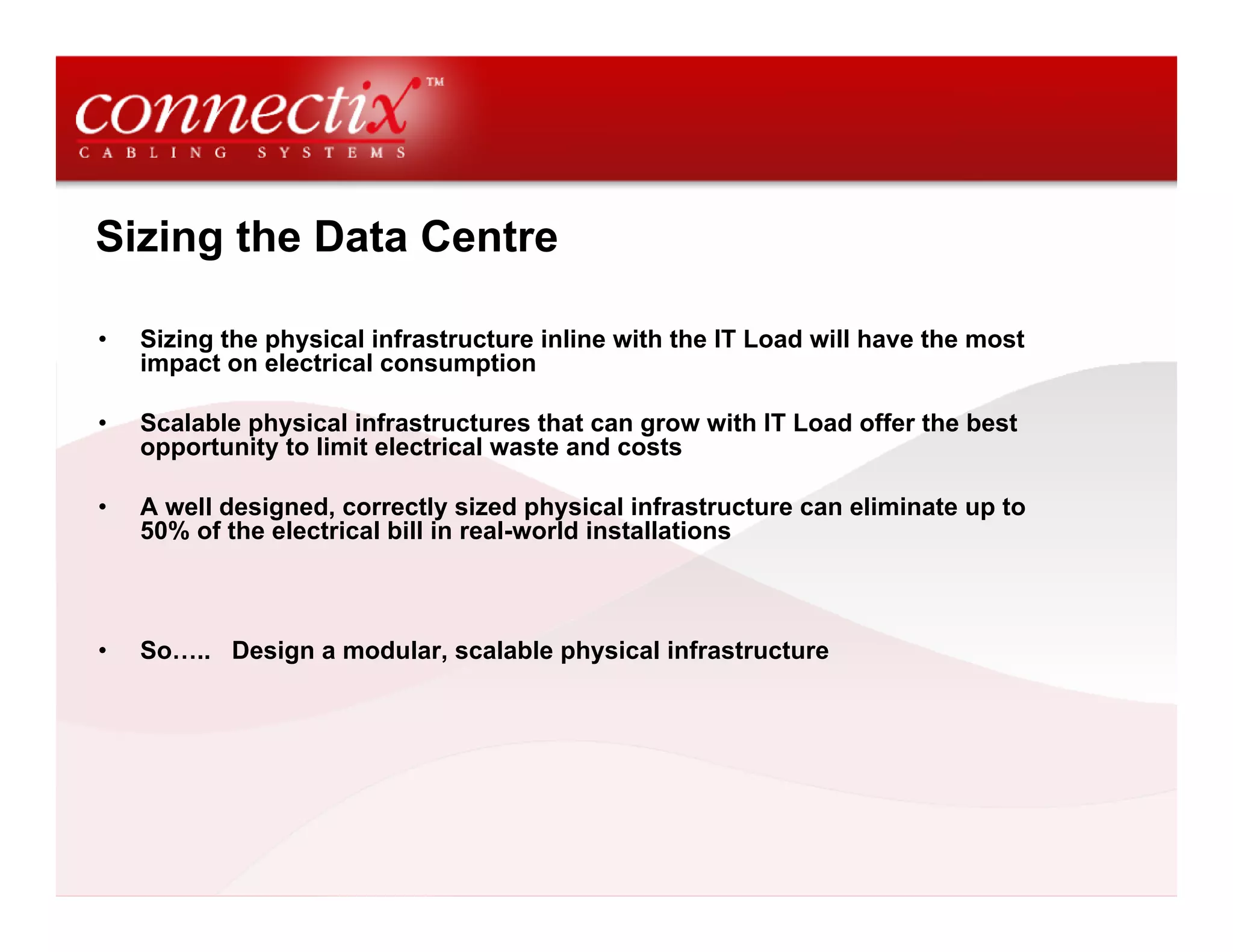 Sizing the Data Centre
• Sizing the physical infrastructure inline with the IT Load will have the most
impact on electrical consumption
• Scalable physical infrastructures that can grow with IT Load offer the best
opportunity to limit electrical waste and costs
• A well designed, correctly sized physical infrastructure can eliminate up to
50% of the electrical bill in real-world installations
• So….. Design a modular, scalable physical infrastructure
 