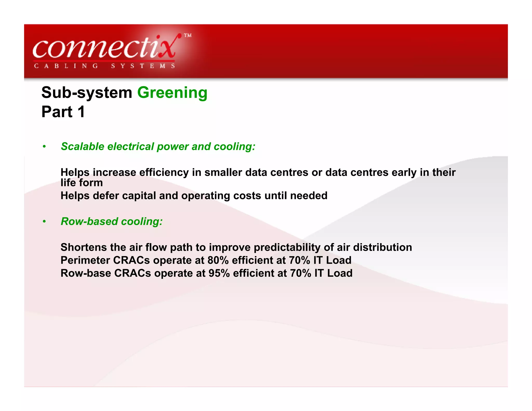 Sub-system Greening
Part 1
• Scalable electrical power and cooling:
Helps increase efficiency in smaller data centres or data centres early in their
life form
Helps defer capital and operating costs until needed
• Row-based cooling:
Shortens the air flow path to improve predictability of air distribution
Perimeter CRACs operate at 80% efficient at 70% IT Load
Row-base CRACs operate at 95% efficient at 70% IT Load
 