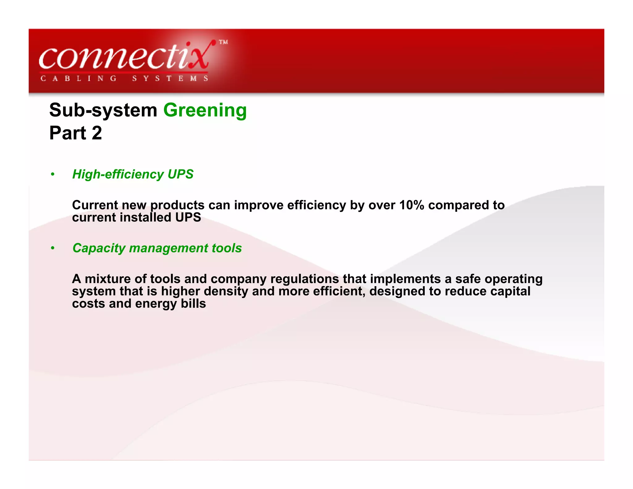 Sub-system Greening
Part 2
• High-efficiency UPS
Current new products can improve efficiency by over 10% compared to
current installed UPS
• Capacity management tools
A mixture of tools and company regulations that implements a safe operating
system that is higher density and more efficient, designed to reduce capital
costs and energy bills
 