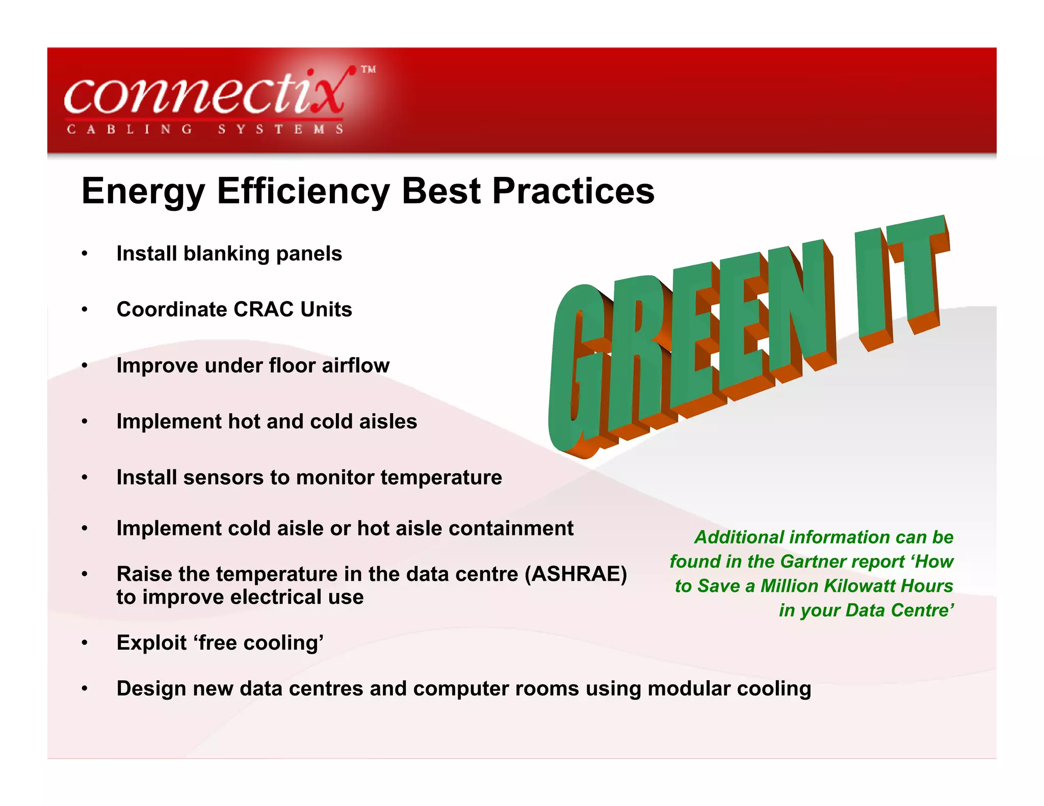 Energy Efficiency Best Practices
• Install blanking panels
• Coordinate CRAC Units
• Improve under floor airflow
• Implement hot and cold aisles
• Install sensors to monitor temperature
• Implement cold aisle or hot aisle containment
• Raise the temperature in the data centre (ASHRAE)
to improve electrical use
• Exploit ‘free cooling’
• Design new data centres and computer rooms using modular cooling
Additional information can be
found in the Gartner report ‘How
to Save a Million Kilowatt Hours
in your Data Centre’
 