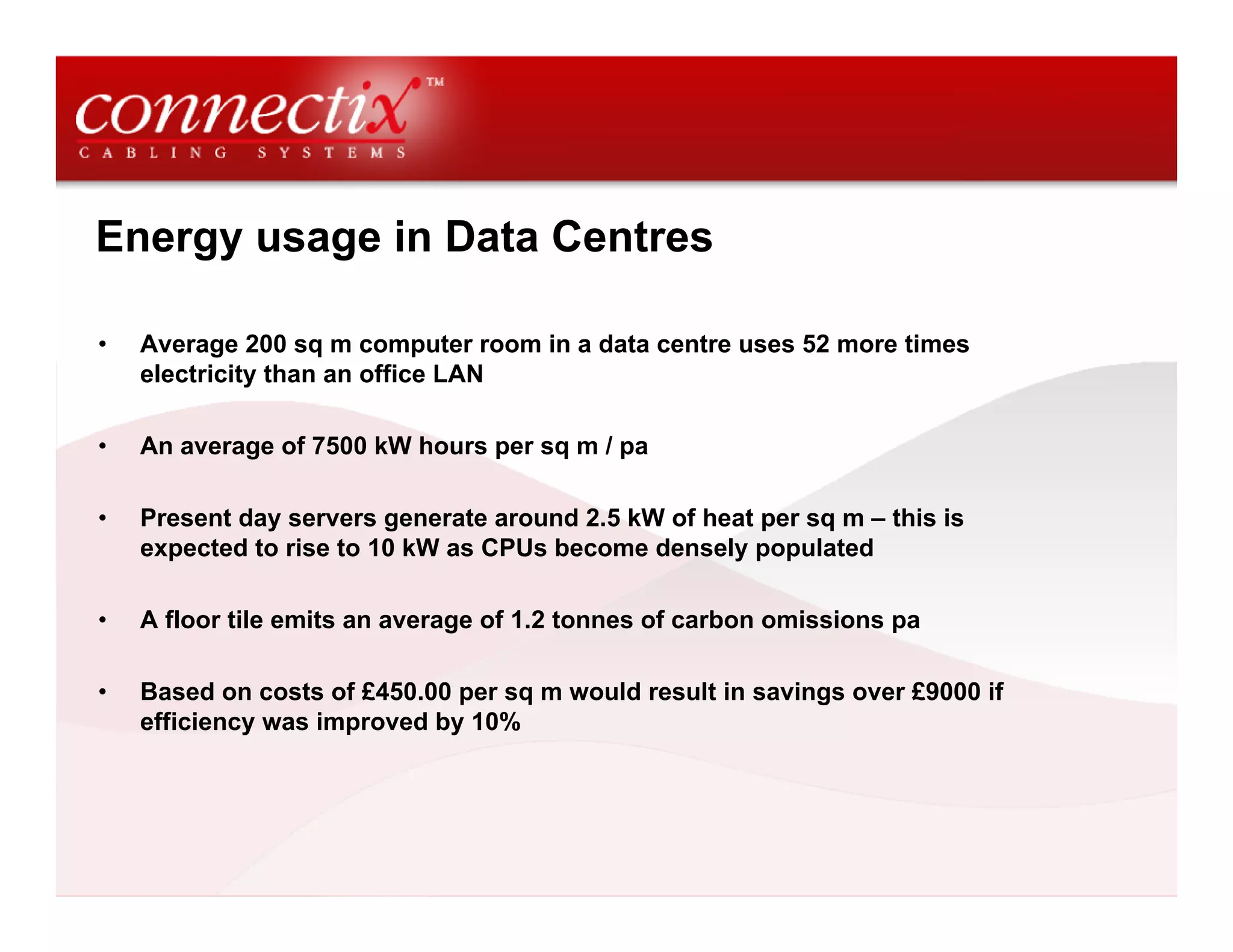 Energy usage in Data Centres
• Average 200 sq m computer room in a data centre uses 52 more times
electricity than an office LAN
• An average of 7500 kW hours per sq m / pa
• Present day servers generate around 2.5 kW of heat per sq m – this is
expected to rise to 10 kW as CPUs become densely populated
• A floor tile emits an average of 1.2 tonnes of carbon omissions pa
• Based on costs of £450.00 per sq m would result in savings over £9000 if
efficiency was improved by 10%
 