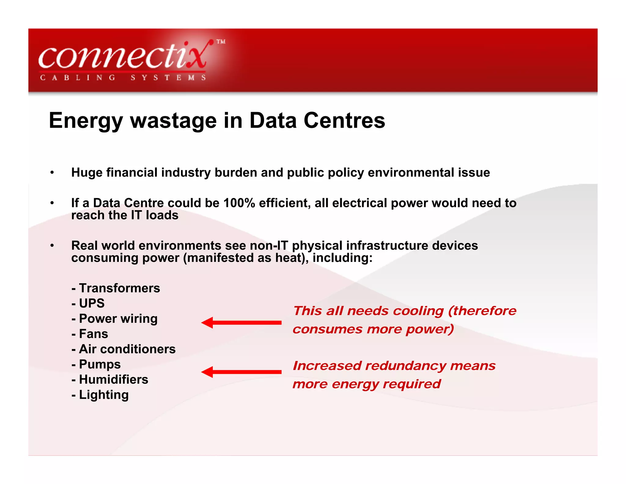 Energy wastage in Data Centres
• Huge financial industry burden and public policy environmental issue
• If a Data Centre could be 100% efficient, all electrical power would need to
reach the IT loads
• Real world environments see non-IT physical infrastructure devices
consuming power (manifested as heat), including:
- Transformers
- UPS
- Power wiring
- Fans
- Air conditioners
- Pumps
- Humidifiers
- Lighting
This all needs cooling (therefore
consumes more power)
Increased redundancy means
more energy required
 