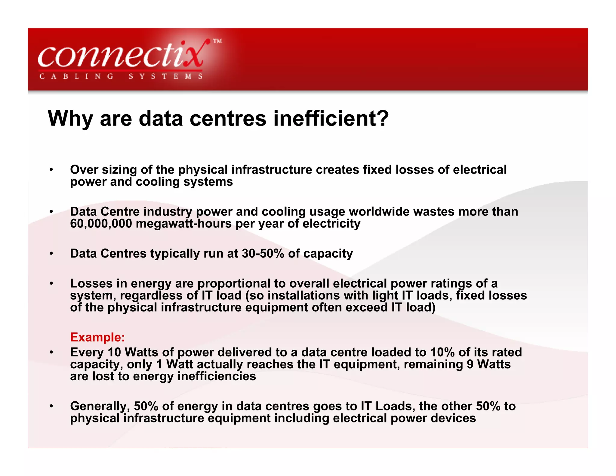 Why are data centres inefficient?
• Over sizing of the physical infrastructure creates fixed losses of electrical
power and cooling systems
• Data Centre industry power and cooling usage worldwide wastes more than
60,000,000 megawatt-hours per year of electricity
• Data Centres typically run at 30-50% of capacity
• Losses in energy are proportional to overall electrical power ratings of a
system, regardless of IT load (so installations with light IT loads, fixed losses
of the physical infrastructure equipment often exceed IT load)
Example:
• Every 10 Watts of power delivered to a data centre loaded to 10% of its rated
capacity, only 1 Watt actually reaches the IT equipment, remaining 9 Watts
are lost to energy inefficiencies
• Generally, 50% of energy in data centres goes to IT Loads, the other 50% to
physical infrastructure equipment including electrical power devices
 