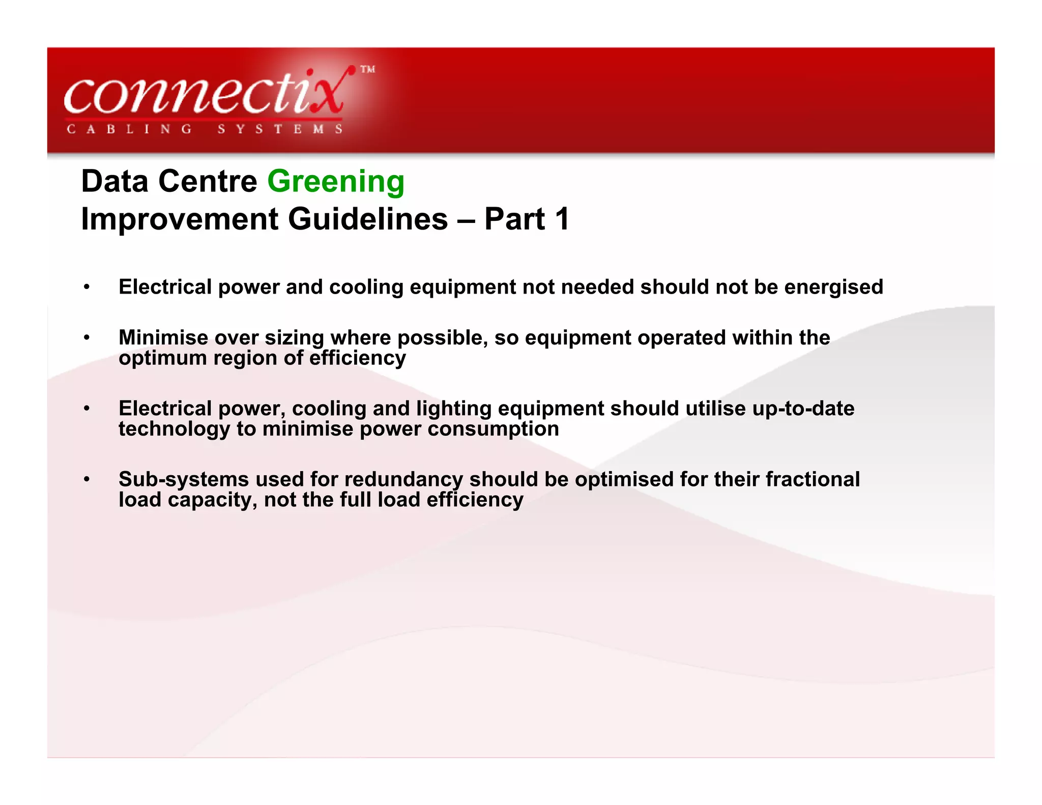 Data Centre Greening
Improvement Guidelines – Part 1
• Electrical power and cooling equipment not needed should not be energised
• Minimise over sizing where possible, so equipment operated within the
optimum region of efficiency
• Electrical power, cooling and lighting equipment should utilise up-to-date
technology to minimise power consumption
• Sub-systems used for redundancy should be optimised for their fractional
load capacity, not the full load efficiency
 
