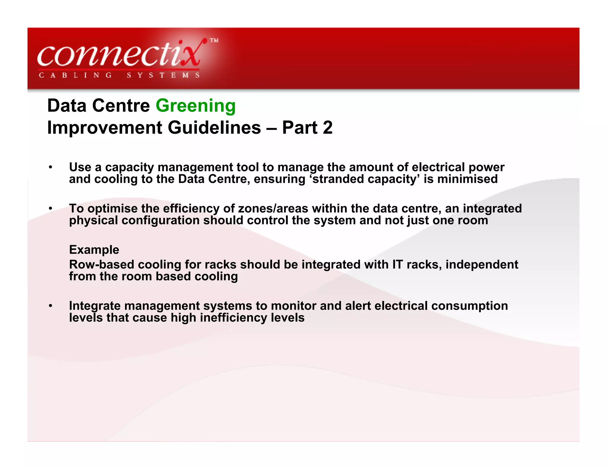 Data Centre Greening
Improvement Guidelines – Part 2
• Use a capacity management tool to manage the amount of electrical power
and cooling to the Data Centre, ensuring ‘stranded capacity’ is minimised
• To optimise the efficiency of zones/areas within the data centre, an integrated
physical configuration should control the system and not just one room
Example
Row-based cooling for racks should be integrated with IT racks, independent
from the room based cooling
• Integrate management systems to monitor and alert electrical consumption
levels that cause high inefficiency levels
 