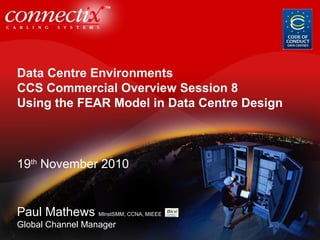 Data Centre Environments
CCS Commercial Overview Session 8
Using the FEAR Model in Data Centre Design
19th
November 2010
Paul Mathews MInstSMM, CCNA, MIEEE
Global Channel Manager
 
