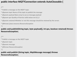 What Does Our Code Look Like?
public interface MQTTConnection extends AutoCloseable {
/**
* Publish a message on the MQTT topic
* @param topic Name of the topic to publish the message
* @param payload Byte array to use as message payload
* @param qos Quality of Service valid values are 0,1,2
* @param retained Whether or not this message should be retained by the server.
* @throws javax.resource.ResourceException
*/
public void publish(String topic, byte payload[], int qos, boolean retained) throws
ResourceException;
/**
* Publish a message on the MQTT topic
* @param topic
* @param message
* @throws ResourceException
*/
public void publish (String topic, MqttMessage message) throws
ResourceException;
 