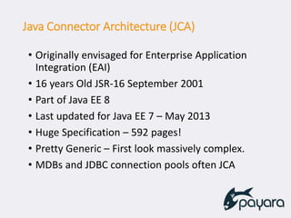 Java Connector Architecture (JCA)
• Originally envisaged for Enterprise Application
Integration (EAI)
• 16 years Old JSR-16 September 2001
• Part of Java EE 8
• Last updated for Java EE 7 – May 2013
• Huge Specification – 592 pages!
• Pretty Generic – First look massively complex.
• MDBs and JDBC connection pools often JCA
 