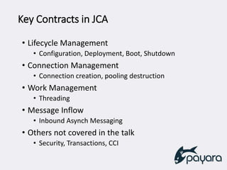 Key Contracts in JCA
• Lifecycle Management
• Configuration, Deployment, Boot, Shutdown
• Connection Management
• Connection creation, pooling destruction
• Work Management
• Threading
• Message Inflow
• Inbound Asynch Messaging
• Others not covered in the talk
• Security, Transactions, CCI
 