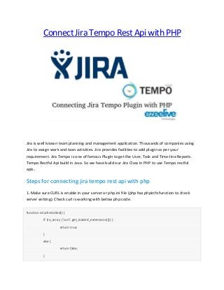 Connect Jira Tempo Rest Api with PHP
Jira is well known team planning and management application. Thousands of companies using
Jira to assign work and tean activities. Jira provides facilities to add plugin as per your
requirement. Jira Tempo is one of famous Plugin to get the User, Task and Time-line Reports.
Tempo Restful Api build in Java. So we have build our Jira Class in PHP to use Tempo restful
apis..
Steps for connecting jira tempo rest api with php
1. Make sure CURL is enable in your server or php.ini file (php has phpinfo function to check
server setting). Check curl is working with below php code.
function isCurlInstalled() {
if (in_array ('curl', get_loaded_extensions())) {
return true;
}
else {
return false;
}
 