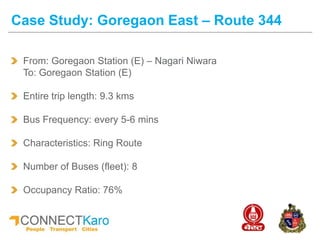 From: Goregaon Station (E) – Nagari Niwara
To: Goregaon Station (E)
Entire trip length: 9.3 kms
Bus Frequency: every 5-6 mins
Characteristics: Ring Route
Number of Buses (fleet): 8
Occupancy Ratio: 76%
Case Study: Goregaon East – Route 344
 