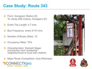 Case Study: Route 343
From: Goregaon Station (E)
To: Aarey Milk Colony, Goregaon (E)
Entire Trip Length: 4.7 kms
Bus Frequency: every 9-10 mins
Number of Buses (fleet): 10
Occupancy Ratio: 75%
Characteristics: Santosh Nagar
(connection from residential
neighbourhood to local train station)
Major Route Competitors: Auto-Rikshaws
 