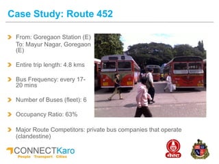Case Study: Route 452
From: Goregaon Station (E)
To: Mayur Nagar, Goregaon
(E)
Entire trip length: 4.8 kms
Bus Frequency: every 17-
20 mins
Number of Buses (fleet): 6
Occupancy Ratio: 63%
Major Route Competitors: private bus companies that operate
(clandestine)
 