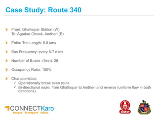 From: Ghatkopar Station (W)
To: Agarkar Chowk, Andheri (E)
Entire Trip Length: 8.8 kms
Bus Frequency: every 6-7 mins
Number of Buses (fleet): 28
Occupancy Ratio: 100%
Characteristics:
 Operationally break even route
 Bi-directional route: from Ghatkopar to Andheri and reverse (uniform flow in both
directions)
Case Study: Route 340
 