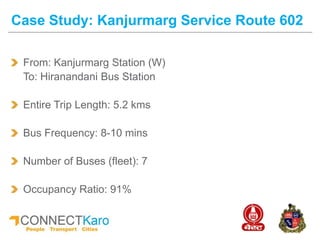 From: Kanjurmarg Station (W)
To: Hiranandani Bus Station
Entire Trip Length: 5.2 kms
Bus Frequency: 8-10 mins
Number of Buses (fleet): 7
Occupancy Ratio: 91%
Case Study: Kanjurmarg Service Route 602
 