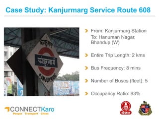 From: Kanjurmarg Station
To: Hanuman Nagar,
Bhandup (W)
Entire Trip Length: 2 kms
Bus Frequency: 8 mins
Number of Buses (fleet): 5
Occupancy Ratio: 93%
Case Study: Kanjurmarg Service Route 608
 