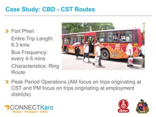 Fort Pheri
Entire Trip Length:
6.3 kms
Bus Frequency:
every 4-5 mins
Characteristics: Ring
Route
Case Study: CBD - CST Routes
Peak Period Operations (AM focus on trips originating at
CST and PM focus on trips originating at employment
districts)
 