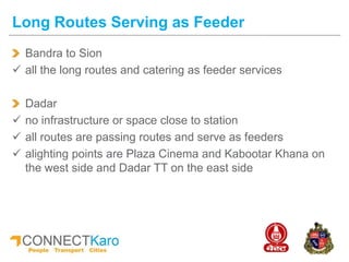Bandra to Sion
 all the long routes and catering as feeder services
Dadar
 no infrastructure or space close to station
 all routes are passing routes and serve as feeders
 alighting points are Plaza Cinema and Kabootar Khana on
the west side and Dadar TT on the east side
Long Routes Serving as Feeder
 
