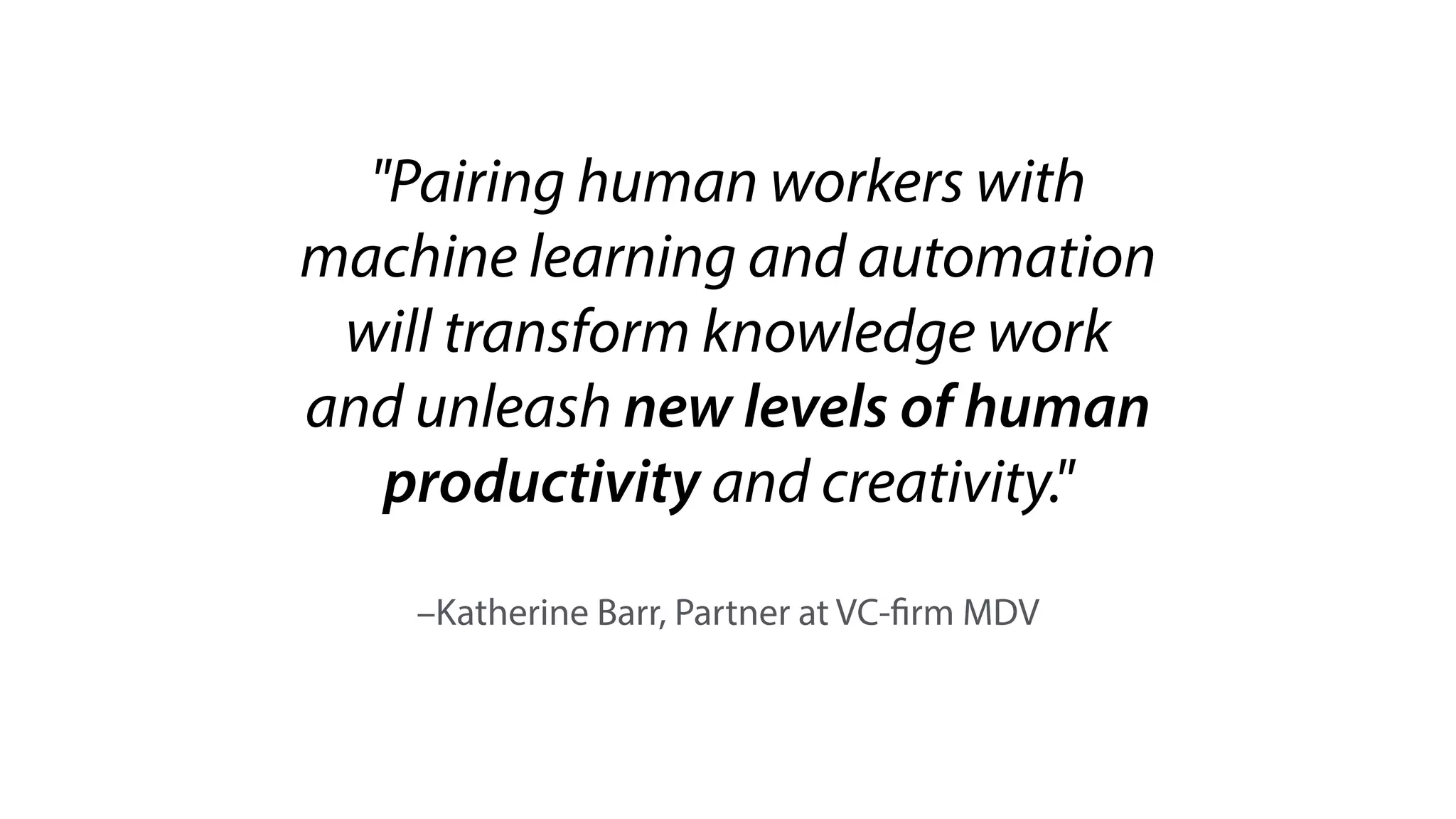 –Katherine Barr, Partner at VC-firm MDV
"Pairing human workers with
machine learning and automation
will transform knowledge work
and unleash new levels of human
productivity and creativity."
 