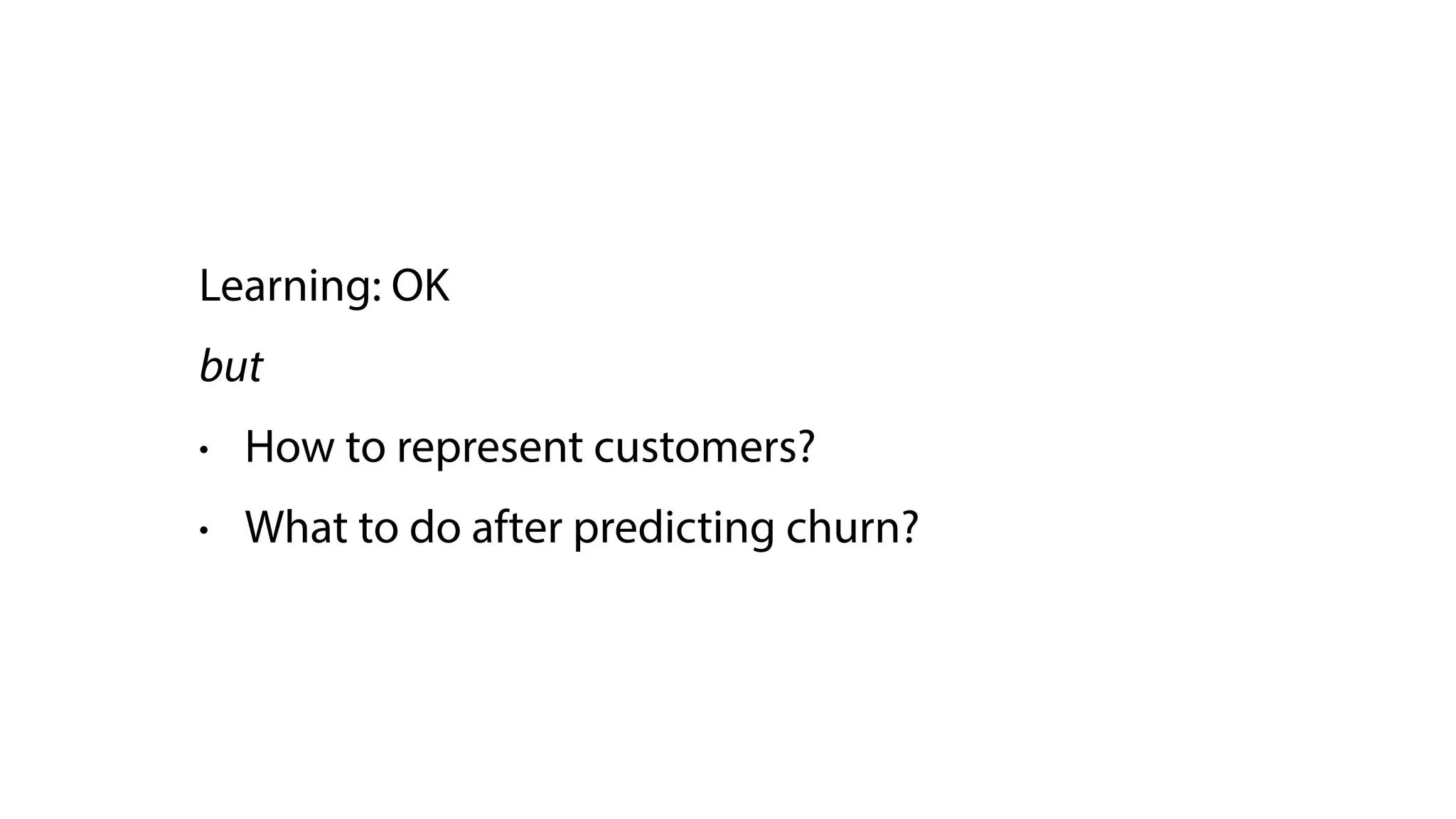 Learning: OK
but
• How to represent customers?
• What to do after predicting churn?
 