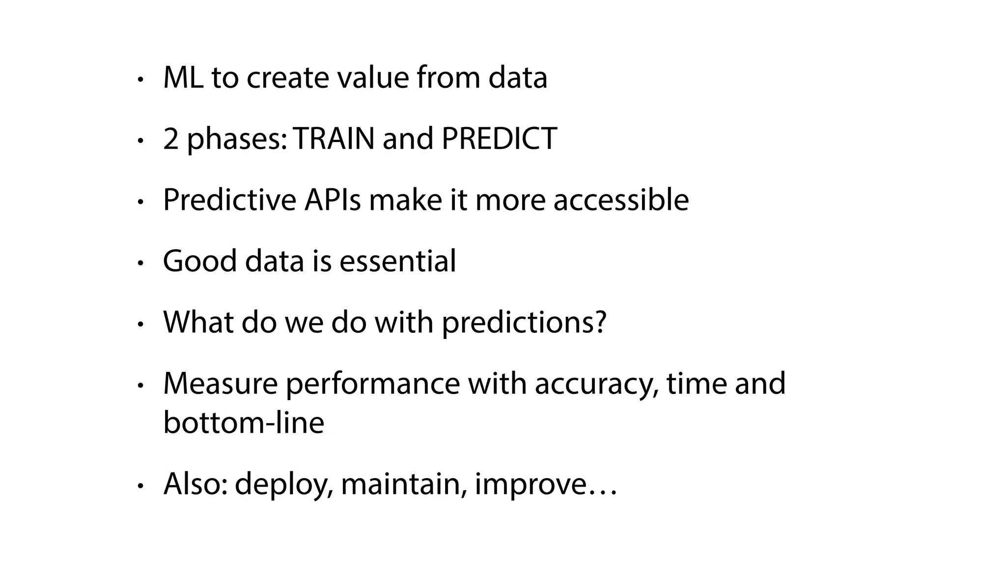• ML to create value from data
• 2 phases: TRAIN and PREDICT
• Predictive APIs make it more accessible
• Good data is essential
• What do we do with predictions?
• Measure performance with accuracy, time and
bottom-line
• Also: deploy, maintain, improve…
 