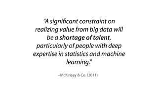 –McKinsey & Co. (2011)
“A significant constraint on
realizing value from big data will
be a shortage of talent,
particularly of people with deep
expertise in statistics and machine
learning.”
 