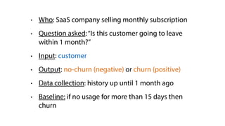 • Who: SaaS company selling monthly subscription
• Question asked:“Is this customer going to leave
within 1 month?”
• Input: customer
• Output: no-churn (negative) or churn (positive)
• Data collection: history up until 1 month ago
• Baseline: if no usage for more than 15 days then
churn
 