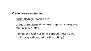 Customer representation:
• basic info (age, income, etc.)
• usage of service (# times used app, avg time spent,
features used, etc.)
• interactions with customer support (how many,
topics of questions, satisfaction ratings)
 
