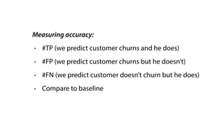 Measuring accuracy:
• #TP (we predict customer churns and he does)
• #FP (we predict customer churns but he doesn’t)
• #FN (we predict customer doesn’t churn but he does)
• Compare to baseline
 