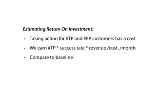Estimating Return On Investment:
• Taking action for #TP and #FP customers has a cost
• We earn #TP * success rate * revenue /cust. /month
• Compare to baseline
 
