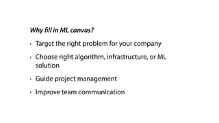 Why fill in ML canvas?
• Target the right problem for your company
• Choose right algorithm, infrastructure, or ML
solution
• Guide project management
• Improve team communication
 