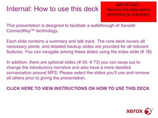 Internal: How to use this deck

IMPORTANT:
Remove this slide before
presenting to customers

This presentation is designed to facilitate a walkthrough of Xerox®
ConnectKey™ technology.
Each slide contains a summary and talk track. The core deck covers all
necessary points, and detailed backup slides are provided for all relevant
features. You can navigate among these slides using the index slide (# 18)
In addition, there are optional slides (# 55- # 73) you can swap out to
change the introductory narrative and also have a more detailed
conversation around MPS. Please select the slides you’ll use and remove
all others prior to giving the presentation.
CLICK HERE TO VIEW INSTRUCTIONS ON HOW TO USE THIS DECK

 