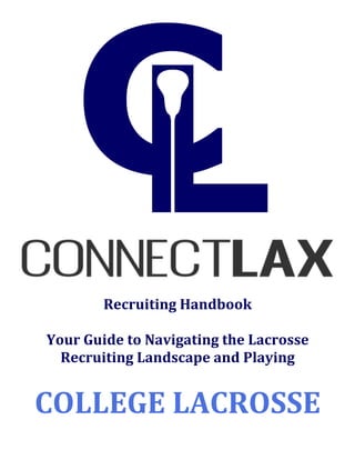 !!!! !
!
!
!
!
Recruiting!Handbook!
!
Your!Guide!to!Navigating!the!Lacrosse!
Recruiting!Landscape!and!Playing!
!
COLLEGE!LACROSSE!
!
 