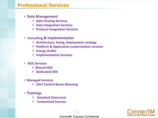 Professional Services
• Data Management
 Data Hosting Services
 Data Integration Services
 Protocol Integration Services
• Consulting & Implementation
 Architecture, Sizing, Deployment strategy
 Platform & Application customization services
 Energy Audits
 Implementation Services
• ODC Services
 Shared ODC
 Dedicated ODC
• Managed Services
 24x7 Control Room Manning
• Trainings
 Standard Classroom
 Customized Courses

ConnectM Company Confidential

 