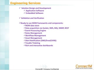 Engineering Services
 Solution Design and Development
 Application Software
 Embedded Software
 Validation and Verification
Ready to use M2M frameworks and components:
M2M data store
Data acquisition via Socket, SMS, MQ, SNMP, REST
Event Processing Engine
Rules Management
Workflow Management
Asset Management
Alert Notification (SMS/Email/IVRS)
Trouble Ticketing
Rich and interactive dashboards

ConnectM Company Confidential

 