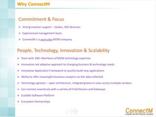Why ConnectM

Commitment & Focus
 Strong investor support – Sasken, IDG Ventures

 Experienced management team.
 ConnectM is a pure-play M2M company.

People, Technology, Innovation & Scalability
 Team with 100+ ManYears of M2M technology expertise
 Innovation-led adaptive approach to changing business & technology needs.
 Innovative Application Framework to quickly build new applications

 Ability to offer meaningful business analytics on the data collected
 Technology agnostic – open architecture, integrating best-in-class across multiple vendors.
 Can connect seamlessly with a variety of Field Devices and Gateways
 Scalable Software Platform
 Ecosystem Partnerships

 