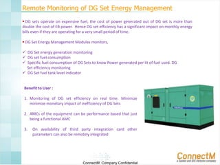 Remote Monitoring of DG Set Energy Management
 DG sets operate on expensive fuel, the cost of power generated out of DG set is more than
double the cost of EB power. Hence DG set efficiency has a significant impact on monthly energy
bills even if they are operating for a very small period of time.
 DG Set Energy Management Modules monitors,
 DG Set energy generation monitoring
 DG set fuel consumption
 Specific fuel consumption of DG Sets to know Power generated per lit of fuel used. DG
Set efficiency monitoring
 DG Set fuel tank level indicator

Benefit to User :
1. Monitoring of DG set efficiency on real time. Minimize
minimize monetary impact of inefficiency of DG Sets
2. AMCs of the equipment can be performance based that just
being a functional AMC
3.

On availability of third party integration card other
parameters can also be remotely integrated

ConnectM Company Confidential

 