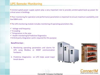 UPS Remote Monitoring
 Uninterrupted power supply system play a very important role to provide uninterrupted back-up power for
critical areas in buildings.
 Their monitoring for operation and performance parameters is important to ensure maximum availability and
low O&M costs.
 The UPS monitoring module includes monitoring of operating parameters like,
 Voltage and frequency
 % Loading
 Temperature in the area
 Health monitoring & Predictive Diagnostics
A third party integration card is required for this purpose
Benefit to User :
1. Monitoring operating parameters and alarms for
UPS using Modbus or SNMP communication
hardware.
2. Predictive Diagnostics on UPS helps avoid major
break-downs

ConnectM Company Confidential

 