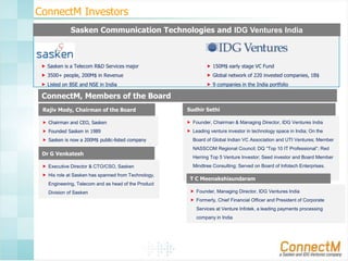 ConnectM Investors
Sasken Communication Technologies and IDG Ventures India

 Sasken is a Telecom R&D Services major

 150M$ early stage VC Fund

 3500+ people, 200M$ in Revenue

 Global network of 220 invested companies, 1B$

 Listed on BSE and NSE in India

 9 companies in the India portfolio

ConnectM, Members of the Board
Rajiv Mody, Chairman of the Board

Sudhir Sethi

 Chairman and CEO, Sasken

 Founder, Chairman & Managing Director, IDG Ventures India

 Founded Sasken in 1989

 Leading venture investor in technology space in India; On the

 Sasken is now a 200M$ public-listed company

Dr G Venkatesh
 Executive Director & CTO/CSO, Sasken
 His role at Sasken has spanned from Technology,

Board of Global Indian VC Association and UTI Ventures; Member
NASSCOM Regional Council; DQ “Top 10 IT Professional”; Red
Herring Top 5 Venture Investor; Seed investor and Board Member
Mindtree Consulting; Served on Board of Infotech Enterprises.

T C Meenakshisundaram

Engineering, Telecom and as head of the Product

Division of Sasken

 Founder, Managing Director, IDG Ventures India
 Formerly, Chief Financial Officer and President of Corporate
Services at Venture Infotek, a leading payments processing
company in India

 