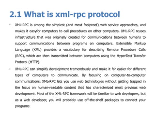 2.1 What is xml-rpc protocol
• XML-RPC is among the simplest (and most foolproof) web service approaches, and
makes it easyfor computers to call procedures on other computers. XML-RPC reuses
infrastructure that was originally created for communications between humans to
support communications between programs on computers. Extensible Markup
Language (XML) provides a vocabulary for describing Remote Procedure Calls
(RPC), which are then transmitted between computers using the HyperText Transfer
Protocol (HTTP).
• XML-RPC can simplify development tremendously and make it far easier for different
types of computers to communicate. By focusing on computer-to-computer
communications, XML-RPC lets you use web technologies without getting trapped in
the focus on human-readable content that has characterized most previous web
development. Most of the XML-RPC framework will be familiar to web developers, but
as a web developer, you will probably use off-the-shelf packages to connect your
programs.
 
