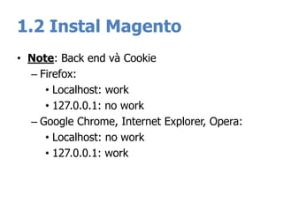 1.2 Instal Magento
• Note: Back end và Cookie
– Firefox:
• Localhost: work
• 127.0.0.1: no work
– Google Chrome, Internet Explorer, Opera:
• Localhost: no work
• 127.0.0.1: work
 