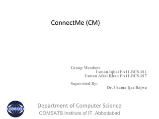 ConnectMe (CM)
Group Member:
Usman Iqbal FA11-BCS-011
Usman Afzal Khan FA11-BCS-017
Supervised By:
Dr. Usama Ijaz Bajwa
Department of Computer Science
COMSATS Institute of IT, Abbottabad
 